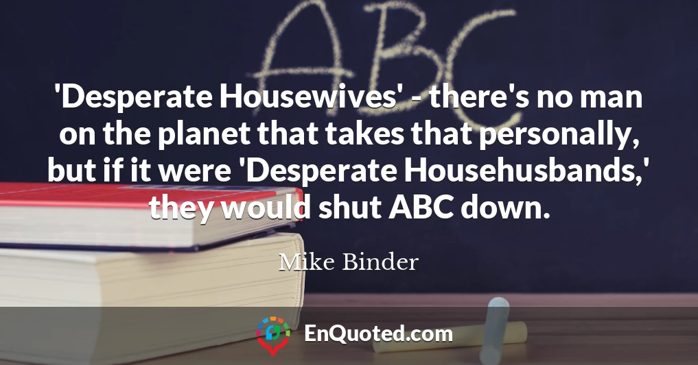 'Desperate Housewives' - there's no man on the planet that takes that personally, but if it were 'Desperate Househusbands,' they would shut ABC down.