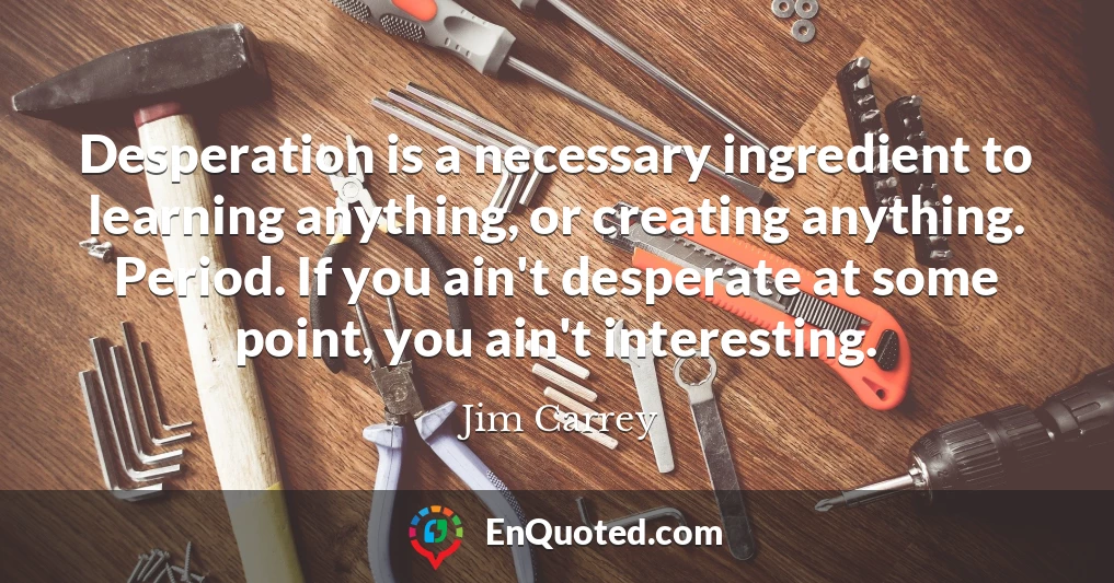 Desperation is a necessary ingredient to learning anything, or creating anything. Period. If you ain't desperate at some point, you ain't interesting.