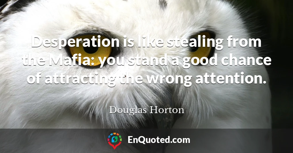 Desperation is like stealing from the Mafia: you stand a good chance of attracting the wrong attention.