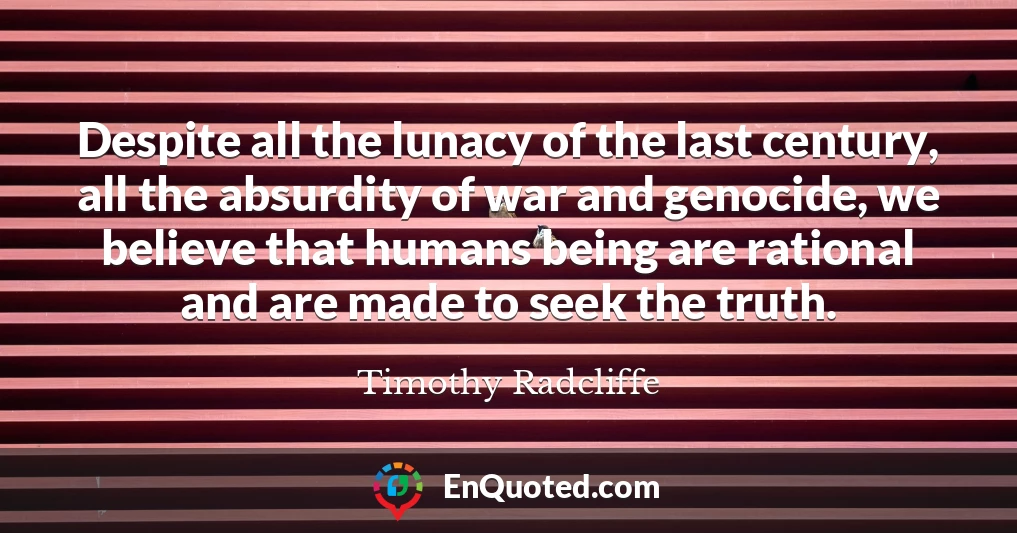Despite all the lunacy of the last century, all the absurdity of war and genocide, we believe that humans being are rational and are made to seek the truth.