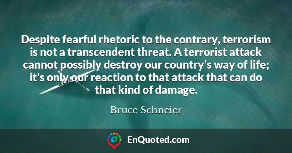 Despite fearful rhetoric to the contrary, terrorism is not a transcendent threat. A terrorist attack cannot possibly destroy our country's way of life; it's only our reaction to that attack that can do that kind of damage.