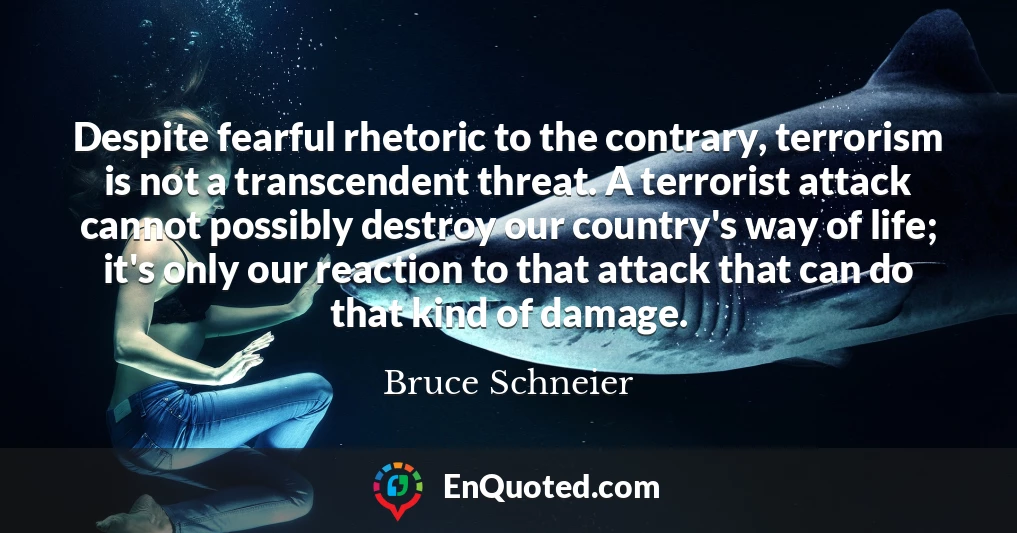 Despite fearful rhetoric to the contrary, terrorism is not a transcendent threat. A terrorist attack cannot possibly destroy our country's way of life; it's only our reaction to that attack that can do that kind of damage.