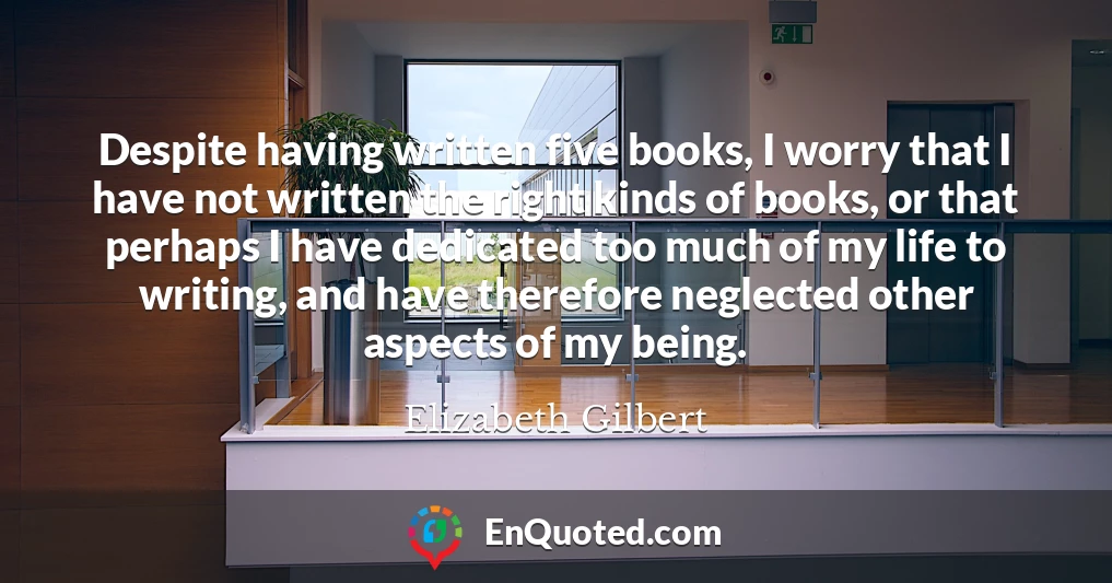 Despite having written five books, I worry that I have not written the right kinds of books, or that perhaps I have dedicated too much of my life to writing, and have therefore neglected other aspects of my being.