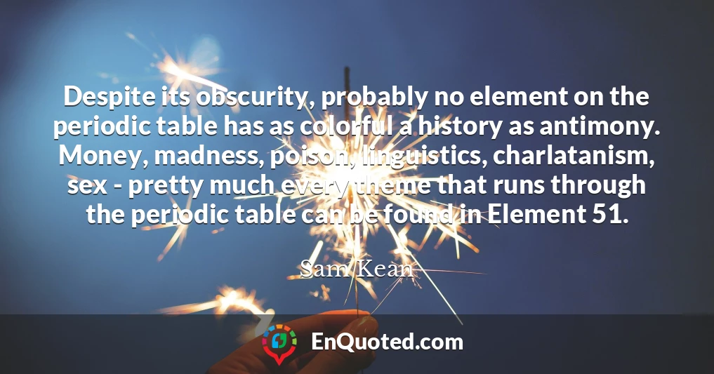 Despite its obscurity, probably no element on the periodic table has as colorful a history as antimony. Money, madness, poison, linguistics, charlatanism, sex - pretty much every theme that runs through the periodic table can be found in Element 51.