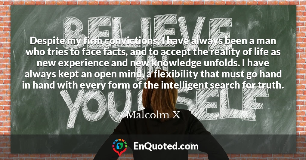 Despite my firm convictions, I have always been a man who tries to face facts, and to accept the reality of life as new experience and new knowledge unfolds. I have always kept an open mind, a flexibility that must go hand in hand with every form of the intelligent search for truth.
