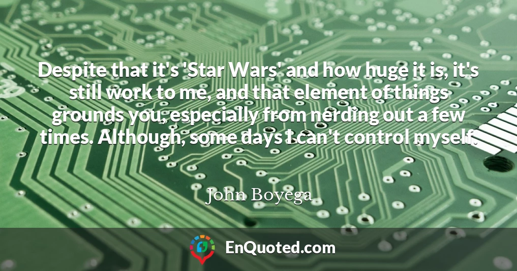 Despite that it's 'Star Wars' and how huge it is, it's still work to me, and that element of things grounds you, especially from nerding out a few times. Although, some days I can't control myself.