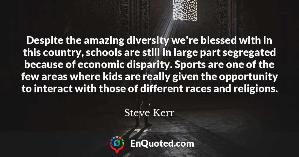 Despite the amazing diversity we're blessed with in this country, schools are still in large part segregated because of economic disparity. Sports are one of the few areas where kids are really given the opportunity to interact with those of different races and religions.