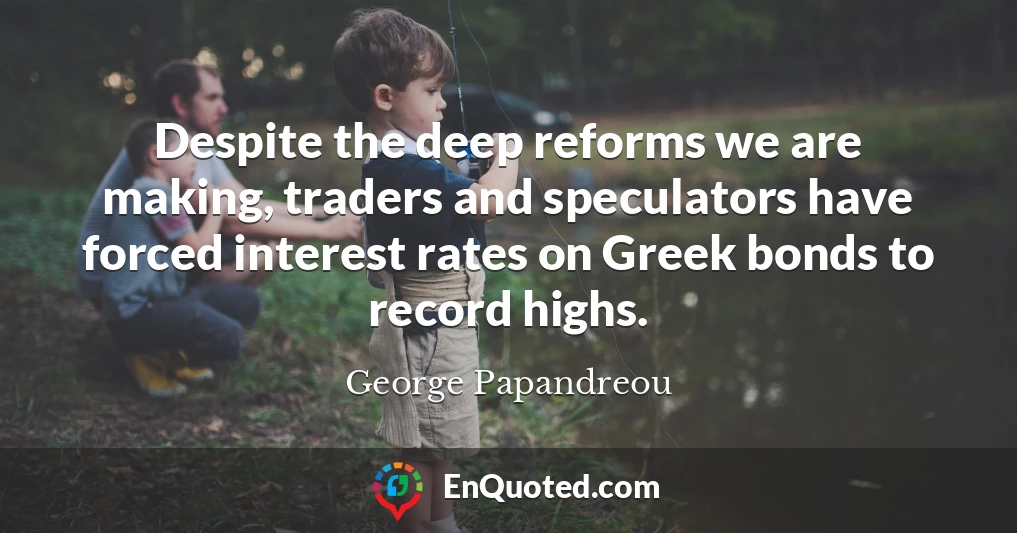 Despite the deep reforms we are making, traders and speculators have forced interest rates on Greek bonds to record highs.