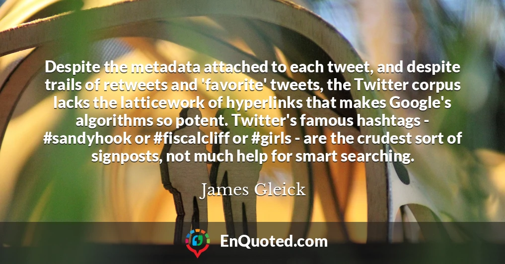 Despite the metadata attached to each tweet, and despite trails of retweets and 'favorite' tweets, the Twitter corpus lacks the latticework of hyperlinks that makes Google's algorithms so potent. Twitter's famous hashtags - #sandyhook or #fiscalcliff or #girls - are the crudest sort of signposts, not much help for smart searching.