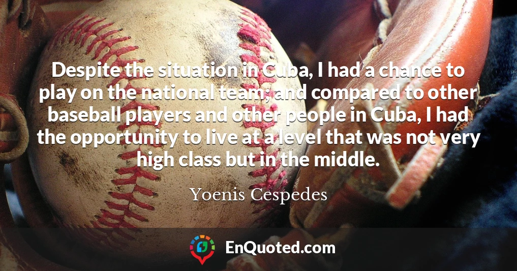 Despite the situation in Cuba, I had a chance to play on the national team; and compared to other baseball players and other people in Cuba, I had the opportunity to live at a level that was not very high class but in the middle.