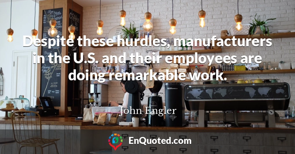 Despite these hurdles, manufacturers in the U.S. and their employees are doing remarkable work.