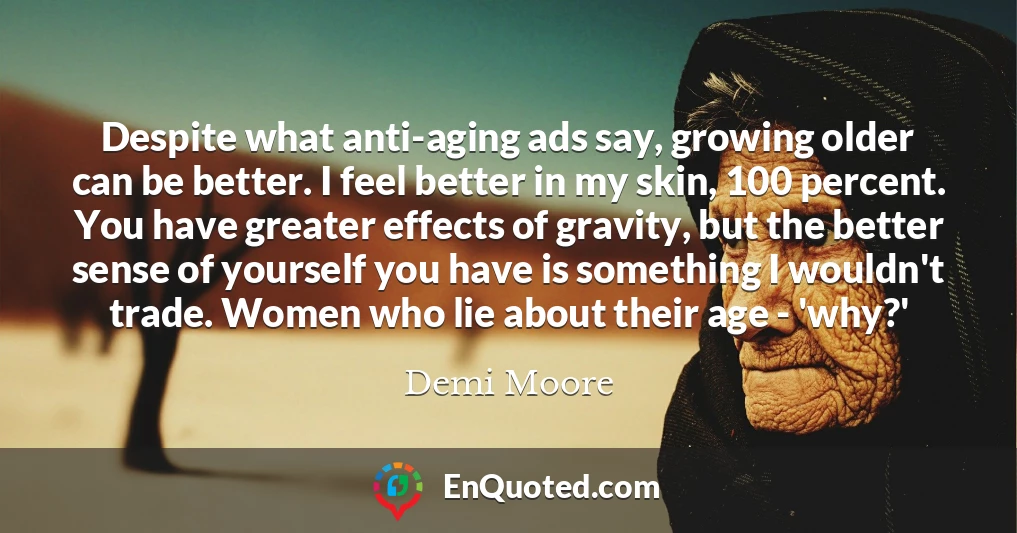 Despite what anti-aging ads say, growing older can be better. I feel better in my skin, 100 percent. You have greater effects of gravity, but the better sense of yourself you have is something I wouldn't trade. Women who lie about their age - 'why?'