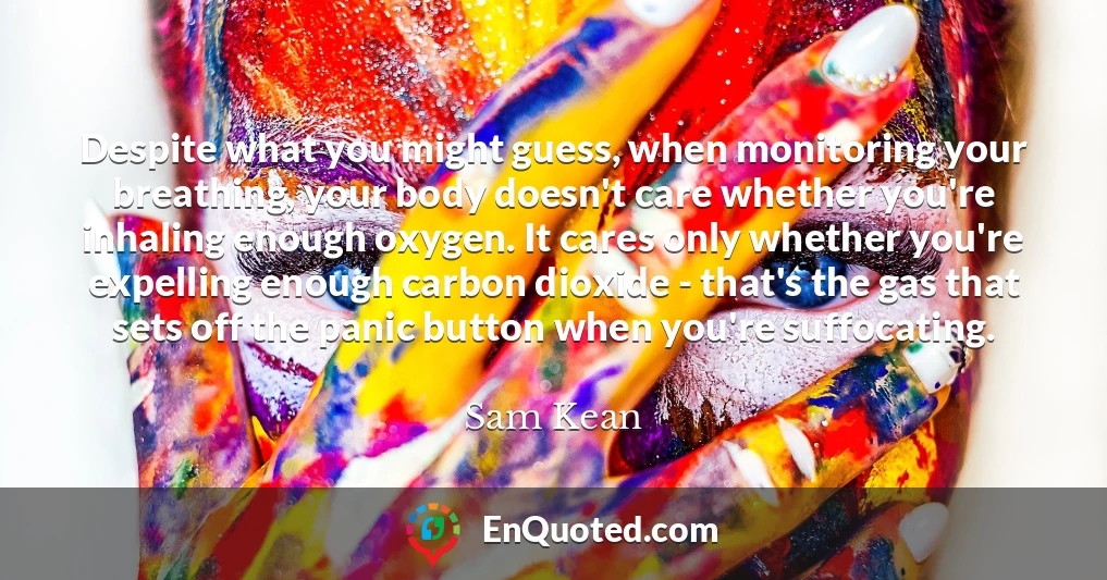 Despite what you might guess, when monitoring your breathing, your body doesn't care whether you're inhaling enough oxygen. It cares only whether you're expelling enough carbon dioxide - that's the gas that sets off the panic button when you're suffocating.
