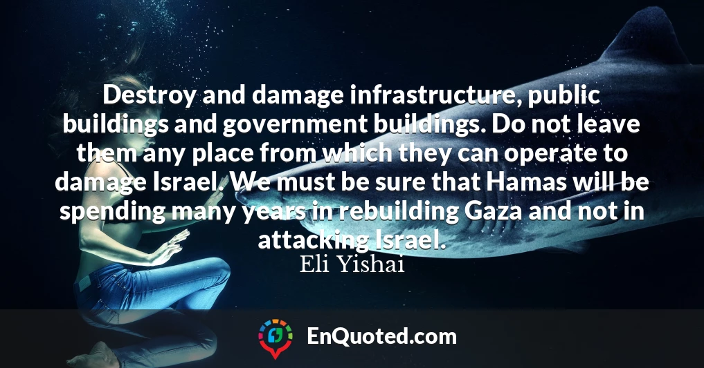 Destroy and damage infrastructure, public buildings and government buildings. Do not leave them any place from which they can operate to damage Israel. We must be sure that Hamas will be spending many years in rebuilding Gaza and not in attacking Israel.