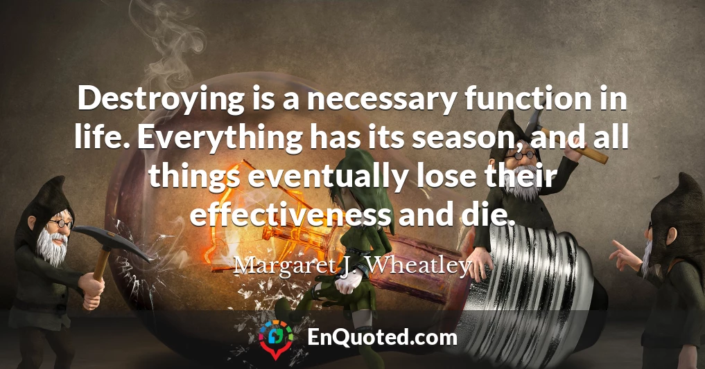 Destroying is a necessary function in life. Everything has its season, and all things eventually lose their effectiveness and die.