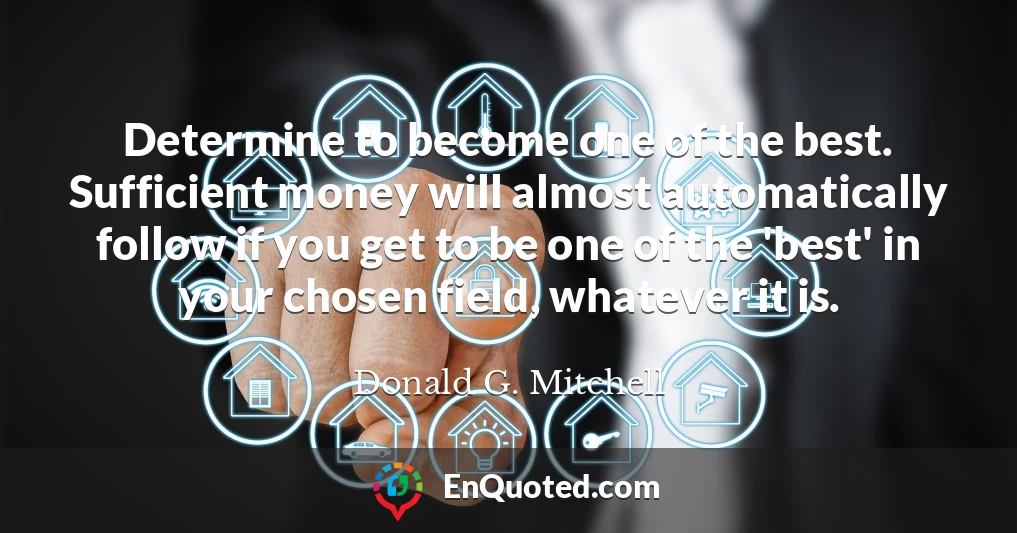 Determine to become one of the best. Sufficient money will almost automatically follow if you get to be one of the 'best' in your chosen field, whatever it is.