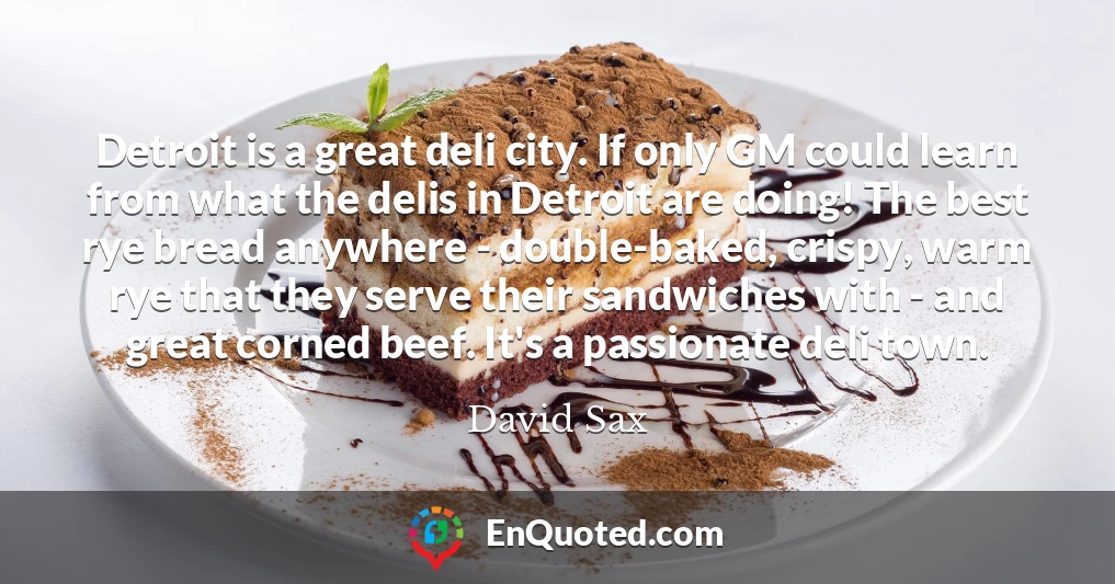 Detroit is a great deli city. If only GM could learn from what the delis in Detroit are doing! The best rye bread anywhere - double-baked, crispy, warm rye that they serve their sandwiches with - and great corned beef. It's a passionate deli town.