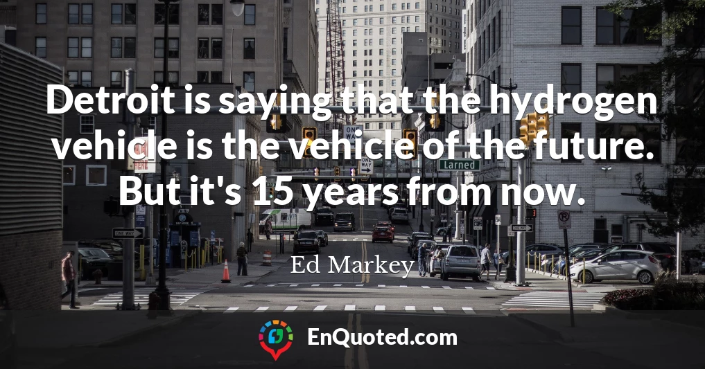 Detroit is saying that the hydrogen vehicle is the vehicle of the future. But it's 15 years from now.