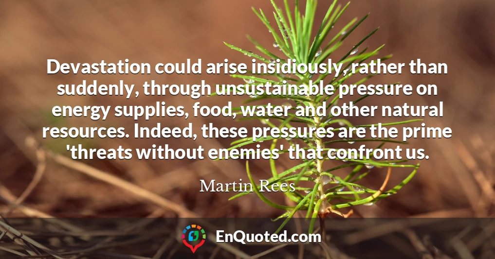 Devastation could arise insidiously, rather than suddenly, through unsustainable pressure on energy supplies, food, water and other natural resources. Indeed, these pressures are the prime 'threats without enemies' that confront us.