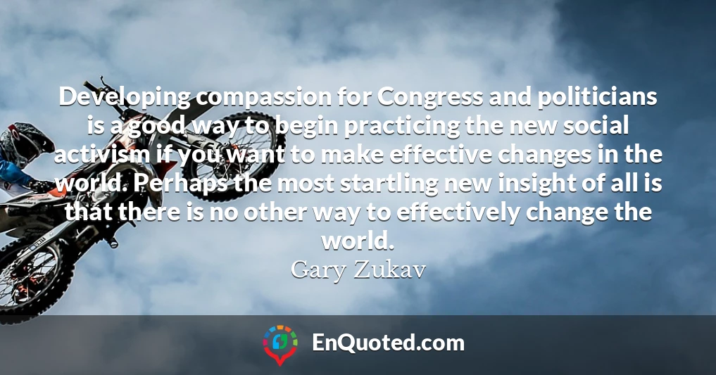 Developing compassion for Congress and politicians is a good way to begin practicing the new social activism if you want to make effective changes in the world. Perhaps the most startling new insight of all is that there is no other way to effectively change the world.