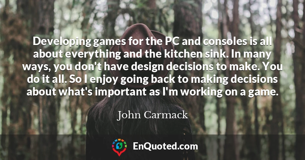 Developing games for the PC and consoles is all about everything and the kitchen sink. In many ways, you don't have design decisions to make. You do it all. So I enjoy going back to making decisions about what's important as I'm working on a game.