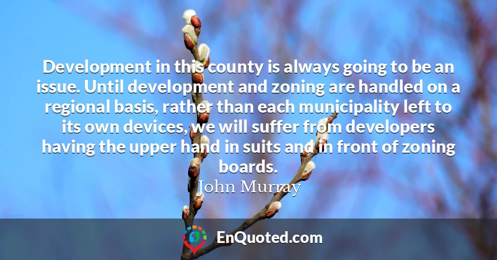 Development in this county is always going to be an issue. Until development and zoning are handled on a regional basis, rather than each municipality left to its own devices, we will suffer from developers having the upper hand in suits and in front of zoning boards.