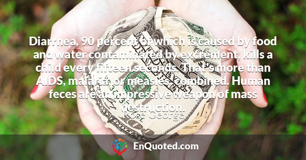 Diarrhea, 90 percent of which is caused by food and water contaminated by excrement, kills a child every fifteen seconds. That's more than AIDS, malaria, or measles, combined. Human feces are an impressive weapon of mass destruction.