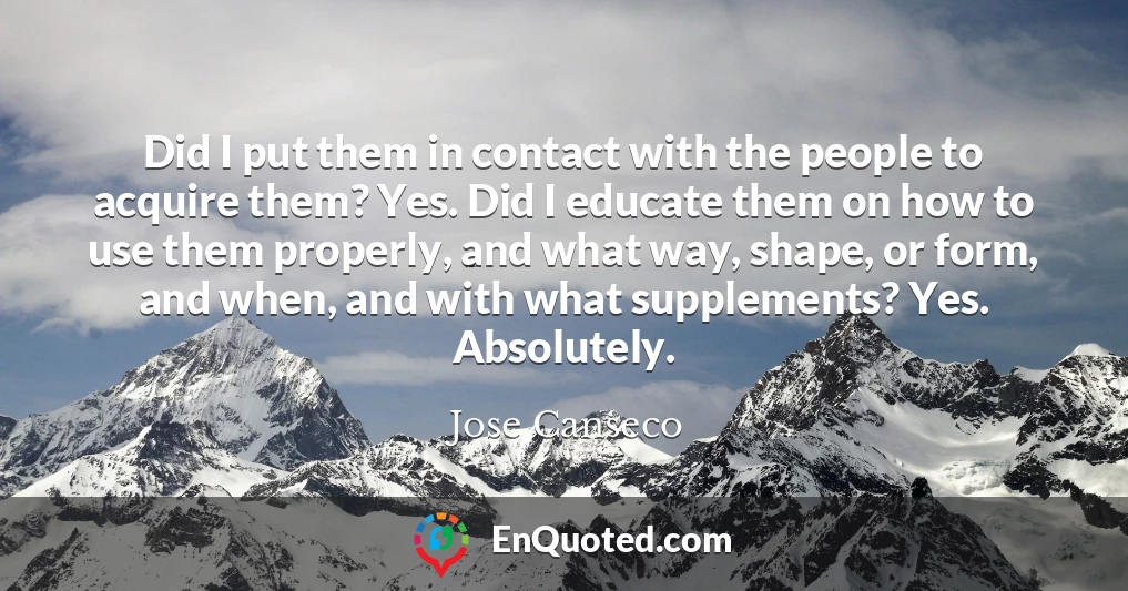 Did I put them in contact with the people to acquire them? Yes. Did I educate them on how to use them properly, and what way, shape, or form, and when, and with what supplements? Yes. Absolutely.