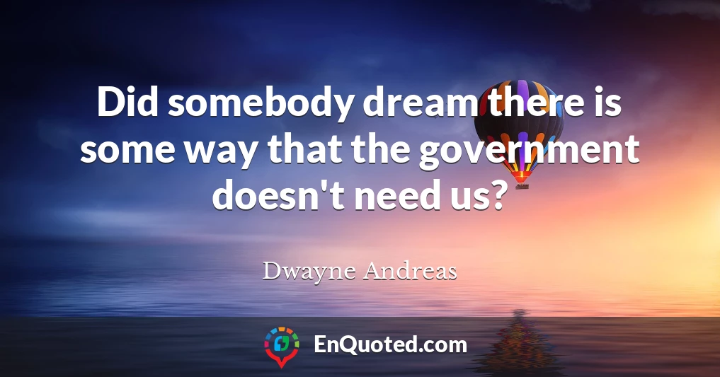 Did somebody dream there is some way that the government doesn't need us?
