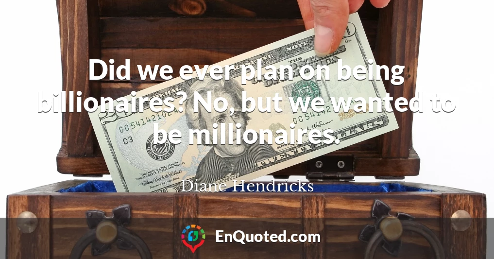 Did we ever plan on being billionaires? No, but we wanted to be millionaires.