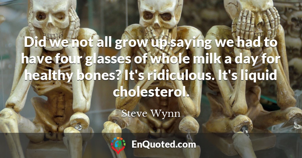 Did we not all grow up saying we had to have four glasses of whole milk a day for healthy bones? It's ridiculous. It's liquid cholesterol.