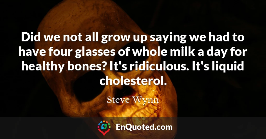 Did we not all grow up saying we had to have four glasses of whole milk a day for healthy bones? It's ridiculous. It's liquid cholesterol.