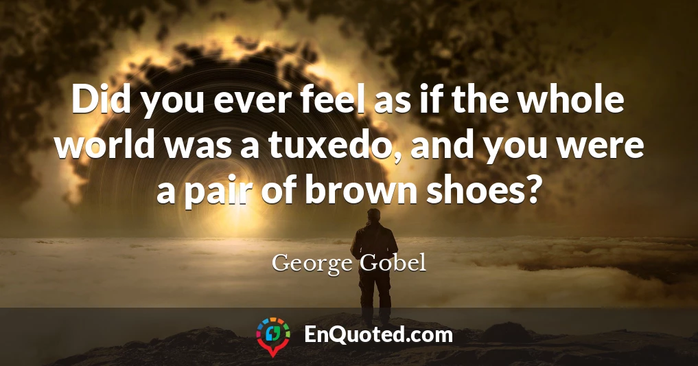 Did you ever feel as if the whole world was a tuxedo, and you were a pair of brown shoes?
