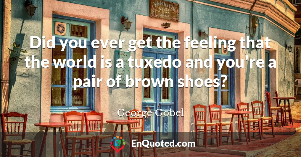 Did you ever get the feeling that the world is a tuxedo and you're a pair of brown shoes?
