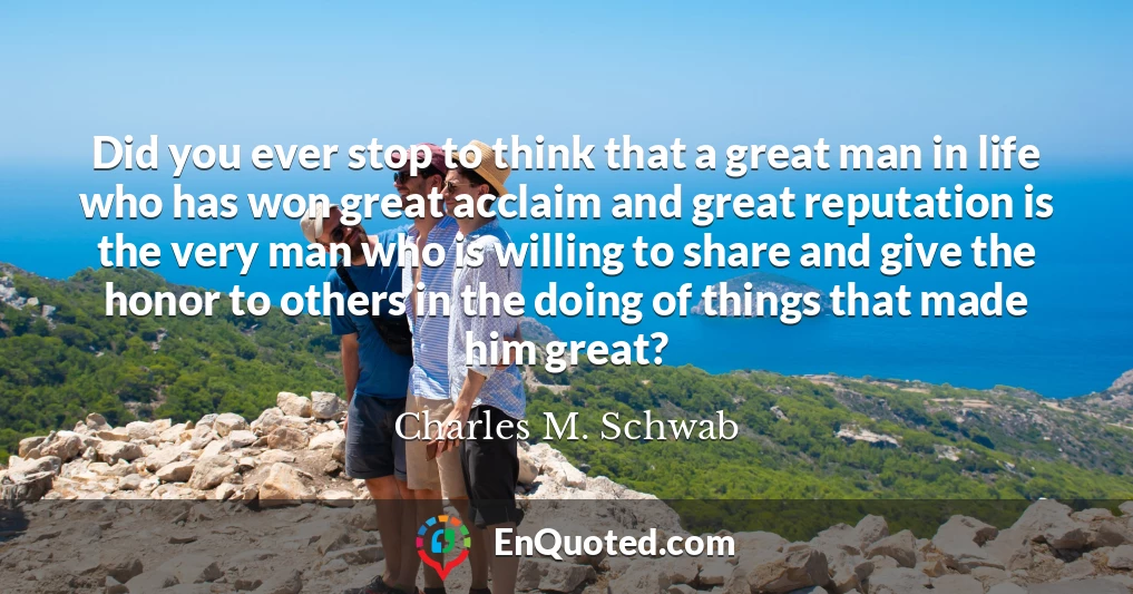 Did you ever stop to think that a great man in life who has won great acclaim and great reputation is the very man who is willing to share and give the honor to others in the doing of things that made him great?