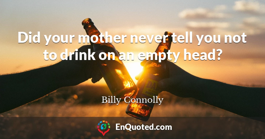 Did your mother never tell you not to drink on an empty head?