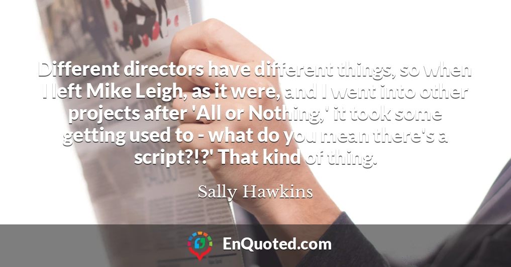 Different directors have different things, so when I left Mike Leigh, as it were, and I went into other projects after 'All or Nothing,' it took some getting used to - what do you mean there's a script?!?' That kind of thing.