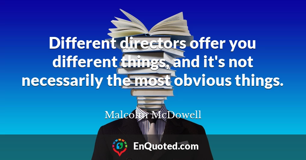 Different directors offer you different things, and it's not necessarily the most obvious things.