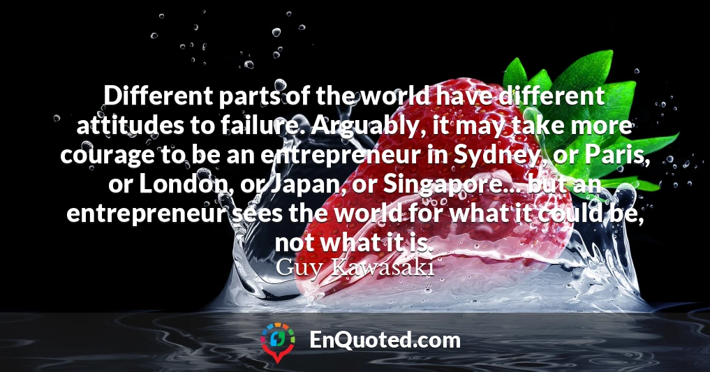 Different parts of the world have different attitudes to failure. Arguably, it may take more courage to be an entrepreneur in Sydney, or Paris, or London, or Japan, or Singapore... but an entrepreneur sees the world for what it could be, not what it is.