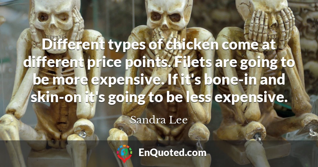 Different types of chicken come at different price points. Filets are going to be more expensive. If it's bone-in and skin-on it's going to be less expensive.
