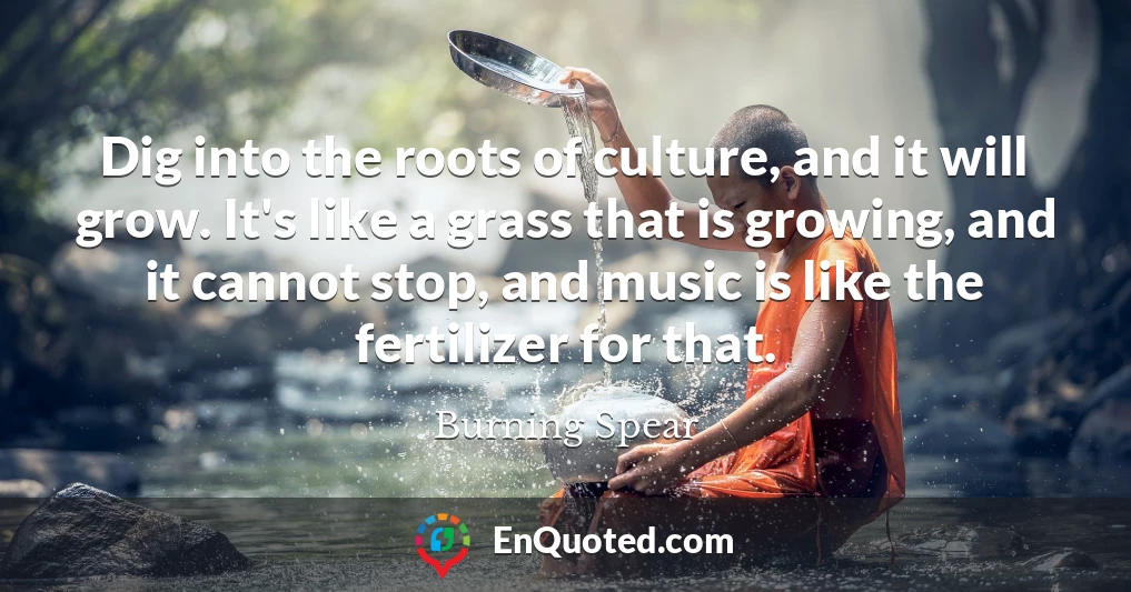 Dig into the roots of culture, and it will grow. It's like a grass that is growing, and it cannot stop, and music is like the fertilizer for that.
