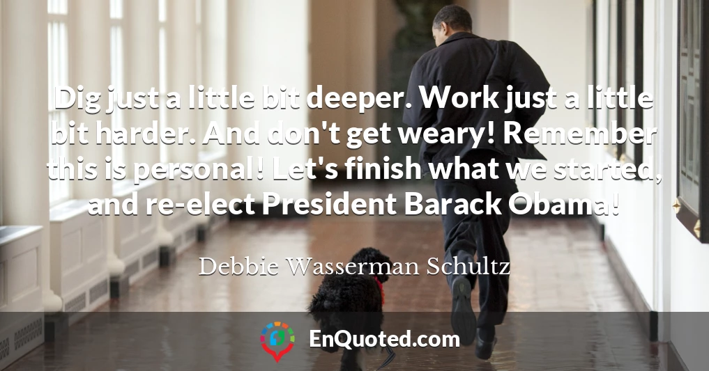 Dig just a little bit deeper. Work just a little bit harder. And don't get weary! Remember this is personal! Let's finish what we started, and re-elect President Barack Obama!