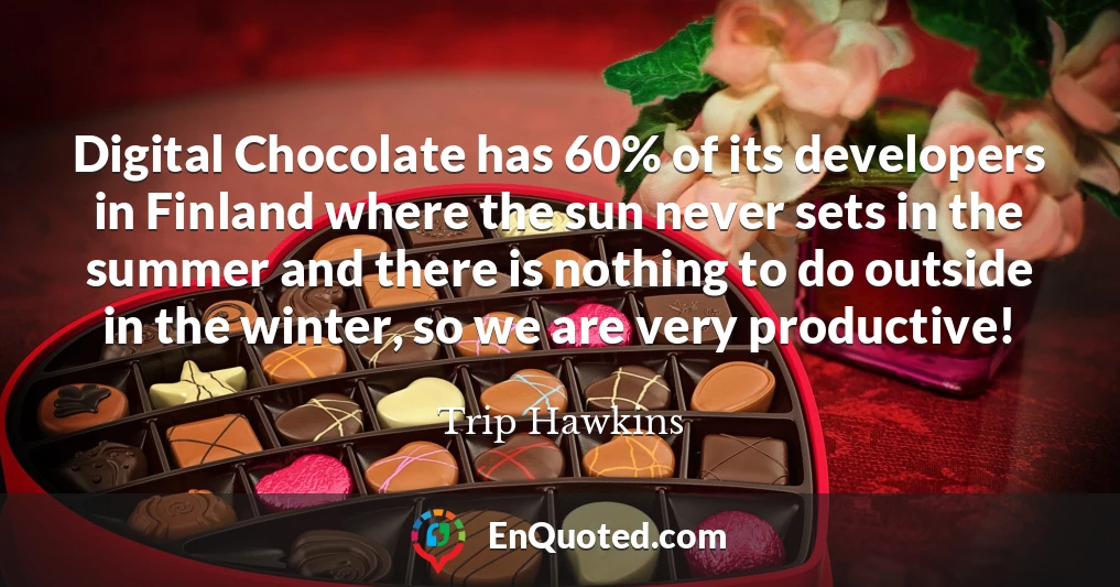 Digital Chocolate has 60% of its developers in Finland where the sun never sets in the summer and there is nothing to do outside in the winter, so we are very productive!