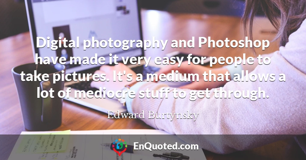 Digital photography and Photoshop have made it very easy for people to take pictures. It's a medium that allows a lot of mediocre stuff to get through.