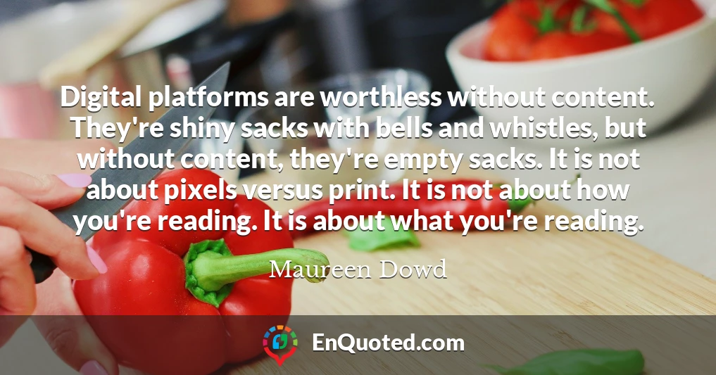 Digital platforms are worthless without content. They're shiny sacks with bells and whistles, but without content, they're empty sacks. It is not about pixels versus print. It is not about how you're reading. It is about what you're reading.