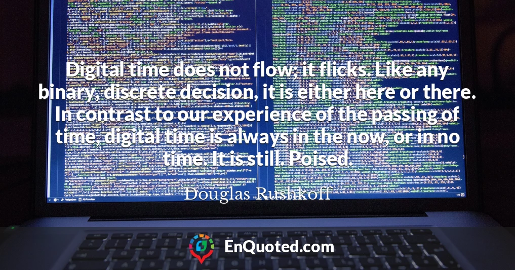 Digital time does not flow; it flicks. Like any binary, discrete decision, it is either here or there. In contrast to our experience of the passing of time, digital time is always in the now, or in no time. It is still. Poised.