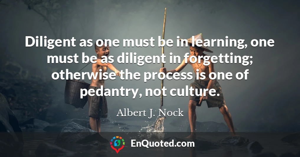 Diligent as one must be in learning, one must be as diligent in forgetting; otherwise the process is one of pedantry, not culture.