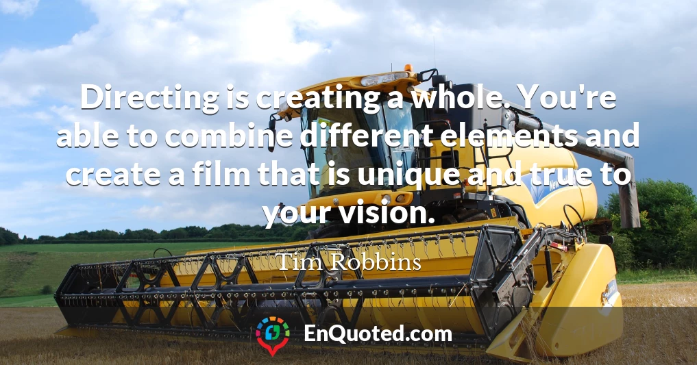 Directing is creating a whole. You're able to combine different elements and create a film that is unique and true to your vision.