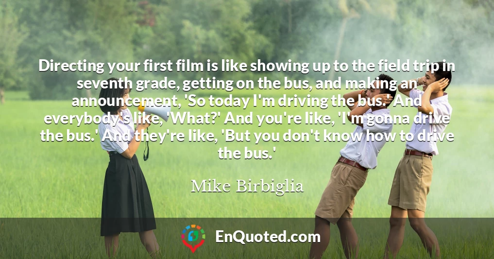Directing your first film is like showing up to the field trip in seventh grade, getting on the bus, and making an announcement, 'So today I'm driving the bus.' And everybody's like, 'What?' And you're like, 'I'm gonna drive the bus.' And they're like, 'But you don't know how to drive the bus.'
