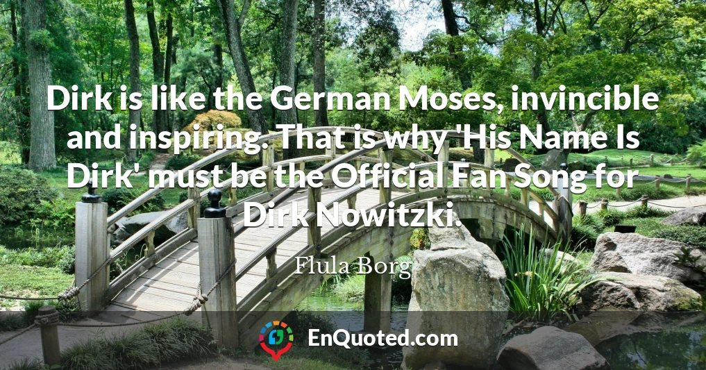 Dirk is like the German Moses, invincible and inspiring. That is why 'His Name Is Dirk' must be the Official Fan Song for Dirk Nowitzki.